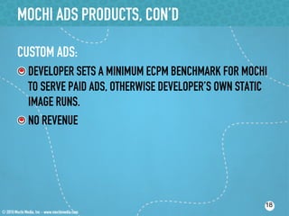MOCHI ADS PRODUCTS, CON’D

CUSTOM ADS:
!  DEVELOPER SETS A MINIMUM ECPM BENCHMARK FOR MOCHI
   TO SERVE PAID ADS, OTHERWISE DEVELOPER’S OWN STATIC
   IMAGE RUNS.
!  NO REVENUE




                                                     18
 
