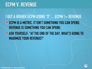 ECPM V. REVENUE

I GET A HIGHER ECPM USING “X”…ECPM != REVENUE
! ECPM IS A METRIC, IT ISN’T SOMETHING YOU CAN SPEND.
   REVENUE IS SOMETHING YOU CAN SPEND.
!  ASK YOURSELF: “AT THE END OF THE DAY, WHAT’S GOING TO
   MAXIMIZE YOUR REVENUE?”




                                                           19
 