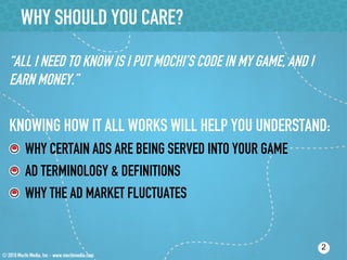 WHY SHOULD YOU CARE?
“ALL I NEED TO KNOW IS I PUT MOCHI’S CODE IN MY GAME, AND I
EARN MONEY.”

KNOWING HOW IT ALL WORKS WILL HELP YOU UNDERSTAND:
!   WHY CERTAIN ADS ARE BEING SERVED INTO YOUR GAME
!   AD TERMINOLOGY & DEFINITIONS
!   WHY THE AD MARKET FLUCTUATES


                                                              2
 