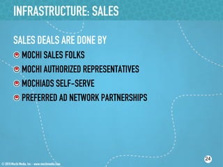 INFRASTRUCTURE: SALES

SALES DEALS ARE DONE BY
!    MOCHI SALES FOLKS
!    MOCHI AUTHORIZED REPRESENTATIVES
!    MOCHIADS SELF-SERVE
!    PREFERRED AD NETWORK PARTNERSHIPS




                                         24
 