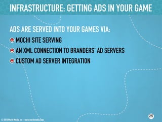 INFRASTRUCTURE: GETTING ADS IN YOUR GAME

ADS ARE SERVED INTO YOUR GAMES VIA:
!  MOCHI SITE SERVING
!  AN XML CONNECTION TO BRANDERS’ AD SERVERS
!  CUSTOM AD SERVER INTEGRATION




                                               25
 