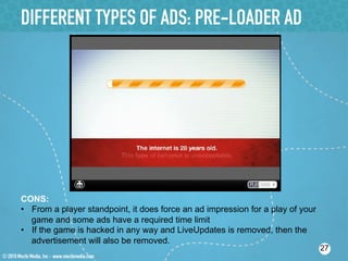 DIFFERENT TYPES OF ADS: PRE-LOADER AD




CONS:
•  From a player standpoint, it does force an ad impression for a play of your
   game and some ads have a required time limit
•  If the game is hacked in any way and LiveUpdates is removed, then the
   advertisement will also be removed.
                                                                                 27
 