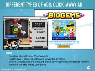 DIFFERENT TYPES OF ADS: CLICK-AWAY AD




PROS:
•  Excellent alternative for Pre-Game Ad
•  Unobtrusive – player is not forced to wait for anything
•  Even if LiveUpdates are removed, these advertisements are not tied into the
   code and will stay inside your game
                                                                            28
 