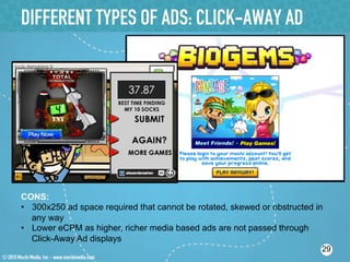 DIFFERENT TYPES OF ADS: CLICK-AWAY AD




CONS:
•  300x250 ad space required that cannot be rotated, skewed or obstructed in
   any way
•  Lower eCPM as higher, richer media based ads are not passed through
   Click-Away Ad displays
                                                                           29
 
