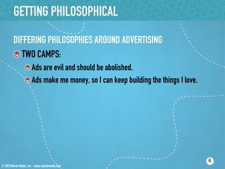 GETTING PHILOSOPHICAL
DIFFERING PHILOSOPHIES AROUND ADVERTISING
!  TWO CAMPS:
   !  Ads are evil and should be abolished.
   !  Ads make me money, so I can keep building the things I love.




                                                                     6
 
