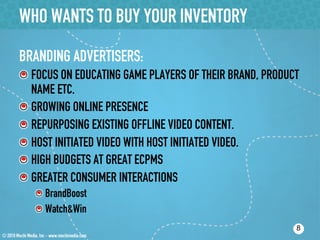 WHO WANTS TO BUY YOUR INVENTORY
BRANDING ADVERTISERS:
!  FOCUS ON EDUCATING GAME PLAYERS OF THEIR BRAND, PRODUCT
   NAME ETC.
!  GROWING ONLINE PRESENCE
!  REPURPOSING EXISTING OFFLINE VIDEO CONTENT.
!  HOST INITIATED VIDEO WITH HOST INITIATED VIDEO.
!  HIGH BUDGETS AT GREAT ECPMS
!  GREATER CONSUMER INTERACTIONS
   ! BrandBoost
   ! Watch&Win
                                                         8
 