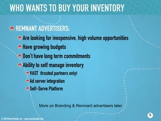 WHO WANTS TO BUY YOUR INVENTORY
!  REMNANT ADVERTISERS:
   !    Are looking for inexpensive, high volume opportunities
   !    Have growing budgets
   !    Don’t have long term commitments
   !    Ability to self manage inventory
         !  VAST (trusted partners only)
         !  Ad server integration
         !  Self-Serve Platform


                More on Branding & Remnant advertisers later

                                                                 9
 