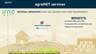 agroNET services
BENEFITS:
• Increased yields up to 30%
• Increased profits and optimized costs
• Reduced soil destruction
RATIONAL IRRIGATION USING SOIL SENSORS AND PLANT REQUIREMENTS
Expert Data Analytics
 