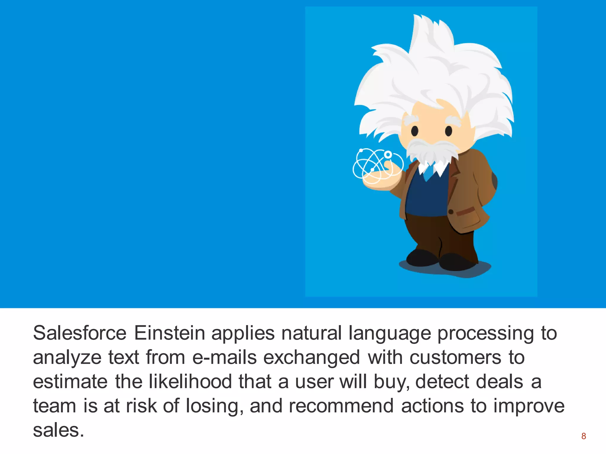 8
Salesforce Einstein applies natural language processing to
analyze text from e-mails exchanged with customers to
estimate the likelihood that a user will buy, detect deals a
team is at risk of losing, and recommend actions to improve
sales. 8
 