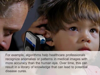 10
For example, algorithms help healthcare professionals
recognize anomalies or patterns in medical images with
more accuracy than the human eye. Over time, this can
result in a library of knowledge that can lead to potential
disease cures. 10
 