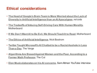 27
Ethical considerations
• The Head of Google’s Brain Team is More Worried about the Lack of
Diversityin Artificial Intelligence than anAI Apocalypse, re/code
• The Tradeoffs of Imbuing Self-Driving Cars With Human Morality,
Motherboard
• If We Don’t WantAI to Be Evil, We Should Teach It to Read, Motherboard
• The Ethics of Artificial Intelligence, Nick Bostrom
• Twitter Taught Microsoft'sAI Chatbotto be a RacistAsshole in Less
Than a Day, The Verge
• AlgorithmsAre BiasedAgainst Women and the Poor, According to a
Former Math Professor, The Cut
• Elon Musk elaborateson hisAI concerns, Sam Altman YouTube interview
 