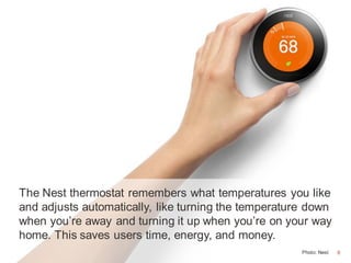 6
The Nest thermostat remembers what temperatures you like
and adjusts automatically, like turning the temperature down
when you’re away and turning it up when you’re on your way
home. This saves users time, energy, and money.
Photo: Nest 6
 