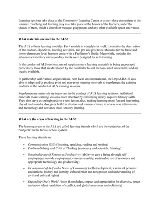 Learning sessions take place at the Community Learning Center or at any place convenient to the
learners. Teaching and learning may also take place at the homes of the learners, under the
shades of trees, inside a church or mosque, playground and any other available space and venue.
What materials are used in the ALS?
The ALS utilizes learning modules. Each module is complete in itself. It contains the description
of the module, objectives, learning activities, and pre and post tests. Modules for the basic and
lower elementary level learners come with a Facilitator’s Guide. Meanwhile, modules for
advanced elementary and secondary levels were designed for self-learning.
In the conduct of ALS sessions, use of supplementary learning materials is being encouraged
particularly those that are developed by the Facilitator to suit the local need and context and are
locally available.
In partnership with various organizations, both local and international, the DepEd-BALS was
able to adapt and/or produce print and non-print learning materials to supplement the existing
modules in the conduct of ALS learning sessions.
Supplementary materials are important in the conduct of ALS learning sessions. Additional
materials make learning sessions more effective by reinforcing newly acquired literacy skills.
They also serve as springboards to a new lesson, thus, making learning more fun and interesting.
Use of multi-media also gives both Facilitators and learners chance to access new information
and technology and activates multi-sensory learning.
What are the areas of learning in the ALS?
The learning areas in the ALS are called learning strands which are the equivalent of the
“subjects” in the formal school system.
These learning strands are:
• Communication Skills (listening, speaking, reading and writing)
• Problem-Solving and Critical Thinking (numeracy and scientific thinking)
• Sustainable use of Resources/Productivity (ability to earn a living through self-
employment, outside employment, entrepreneurship, sustainable use of resources and
appropriate technology and productivity)
• Development of Self and a Sense of Community (self-development, a sense of personal
and national history and identity, cultural pride and recognition and understanding of
civil and political rights)
• Expanding One’s World Vision (knowledge, respect and appreciation for diversity, peace
and non-violent resolution of conflict, and global awareness and solidarity)
 
