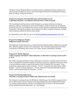 The Basic Literacy Program (BLP) is a program aimed at eradicating illiteracy among out-of-
schools youth and adults (in extreme cases school-aged children) by developing basic literacy
skills of reading, writing and numeracy.
Program for dropouts of formal Elementary and Secondary Levels:
Continuing Education: Accreditation and Equivalency (A&E) Program
The Accreditation and Equivalency (A&E) Program is a program aimed at providing an
alternative pathway of learning for out-of-school children, youth and adults who are basically
literate but who have not completed the 10 years of basic education mandated by the Philippine
Constitution. Through this program, school dropouts are able to complete elementary and high
school education outside the formal school system.
For information on the A&E Test, go to the ALS Accreditation and Equivalency Test page.
Program for Indigenous Peoples:
Indigenous Peoples Education
The Indigenous Peoples Education is a research and development project which aims to provide
basic education support services to IP communities. This is initially implemented at the tribal
communities in Dumalneg, Ilocos Norte, Gen. Nakar, Quezon, and Botolan, Zambales.
Program for Muslim Migrants:
Arabic Language and Islamic Values Education in Alternative Learning System (ALIVE
in ALS)
The Arabic Language and Islamic Values Education in Alternative Learning System (ALIVE in
ALS) is designed for the Muslim Migrants to be able to positively contribute to the peace efforts
of our government in order to improve the quality of life of Muslim OSY and adults. It has
components, namely; Basic Literacy Program + ALIVE; Accreditation & Equivalency (A&E)
Program + ALIVE; Informal Education + ALIVE; Technical Vocational Education Program +
ALIVE; and Entrepreneurship Development + ALIVE.
Program for Hearing Impairment:
Alternative Learning System for Differently-Abled Persons (ALS-DAP)
The Alternative Learning System for Differently-Abled Persons (ALS-DAP) is a project which
aims to deliver Basic Literacy Program to the special/differently-abled children/OSYs/adults,
e.g., hearing impaired learners who have not availed of/have no access to the formal school
system through specialized approaches, e.g., sign language.
 