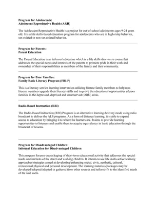 Program for Adolescents:
Adolescent Reproductive Health (ARH)
The Adolescent Reproductive Health is a project for out-of-school adolescents ages 9-24 years
old. It is a life skills-based education program for adolescents who are in high-risky behavior,
sex-related or non-sex related behavior.
Program for Parents:
Parent Education
The Parent Education is an informal education which is a life skills short-term course that
addresses the special needs and interests of the parents to promote pride in their work and
ownership of their responsibilities as members of the family and their community.
Program for Poor Families:
Family Basic Literacy Program (FBLP)
This is a literacy service learning intervention utilizing literate family members to help non-
literate members upgrade their literacy skills and improve the educational opportunities of poor
families in the depressed, deprived and underserved (DDU) areas.
Radio-Based Instruction (RBI)
The Radio-Based Instruction (RBI) Program is an alternative learning delivery mode using radio
broadcast to deliver the ALS programs. As a form of distance learning, it is able to expand
access to education by bringing it to where the learners are. It aims to provide learning
opportunities to listeners and enable them to acquire equivalency in basic education through the
broadcast of lessons.
Program for Disadvantaged Children:
Informal Education for Disadvantaged Children
This program focuses on packaging of short-term educational activity that addresses the special
needs and interests of the street and working children. It intends to use life skills active learning
approaches/strategies aimed at developing/enhancing social, civic, aesthetic, cultural,
recreational physical and personal development. The learning materials/packages may be
developed/adopted/adapted or gathered from other sources and tailored-fit to the identified needs
of the said users.
 