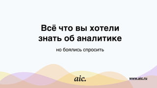 Всё что вы хотели
знать об аналитике
но боялись спросить
www.aic.ru
 