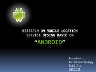 RESEARCH ON MOBILE LOCATION
  SERVICE DESIGN BASED ON

     “ANDROID”

                      Presented By :
                      Harish Kumar Upadhyay
                      Roll 31 ,IT ‘A’
                      SOE,CUSAT          1
 
