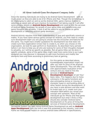 All About Android Game Development Company India
Since the starting individuals are trying to do Android Game Development with as
much power as they are able to do it for iPhone and iPad. Though the terminology is
bit challenging to catch-on and so as the Android SDK, game improve Android is
selecting up speed and will sure improve its business if not taking over it. I will offer
some primary details on Android Game Development and need to hire the services
of Android Game Developer for growth of your game titles and transforming your
game thoughts into actuality. I wish it will be useful to you to choose on game
development or selecting android game developer.

Android Activity requires more than understanding of java and specifically science or
maths. If you have some serious game concept for Android, you first need to create
sure development team you are going to choose has the encounter and features for
the same. You might have smaller quotations for development but that does not
create sure that organization knows how to create it, so when you choose on the
organization, do look for past perform or illustrations. As described many periods
before I am here to help you all who are looking for some of their thoughts changed
to actuality, so I will be as specific as possible. Not all game titles can be done in
specific schedule, some of the game titles might need more some time to as it gets
designed you may discover it necessary to add more functions and modify few
elements here and there according to preliminary look at gaming.

                                           For this game as described above,
                                           knowledgeable organization might not
                                           offer you with fix price of the Android
                                           Game Development. They will offer you
                                           with approximately evaluation of the
                                           venture and you need to hire the
                                           services of Android Game
                                           Development developer on per hour
                                           basis rates. This happens due to many
                                           unknowns in the game functions and
                                           also anticipating extras or moving of
                                           character types or and building plots or
                                           other factors during the development. If
                                           you have a wise decision and also want
                                           to invest cash on it, create sure your
                                           indication NDA before you reveal your
                                           concept with someone. Most of the
                                           individuals go for iPhone and iPad game
                                           development but what I think is they
                                           should also consider Android Game
                                           Development on fix price of hiring the
                                           services of Android Game Development.
Perception System has been doing Android Game Development as well as Android
Apps Development from the time it was first presented to the industry. Until time
frame we have proved helpful on various android tasks different in specifications,
 