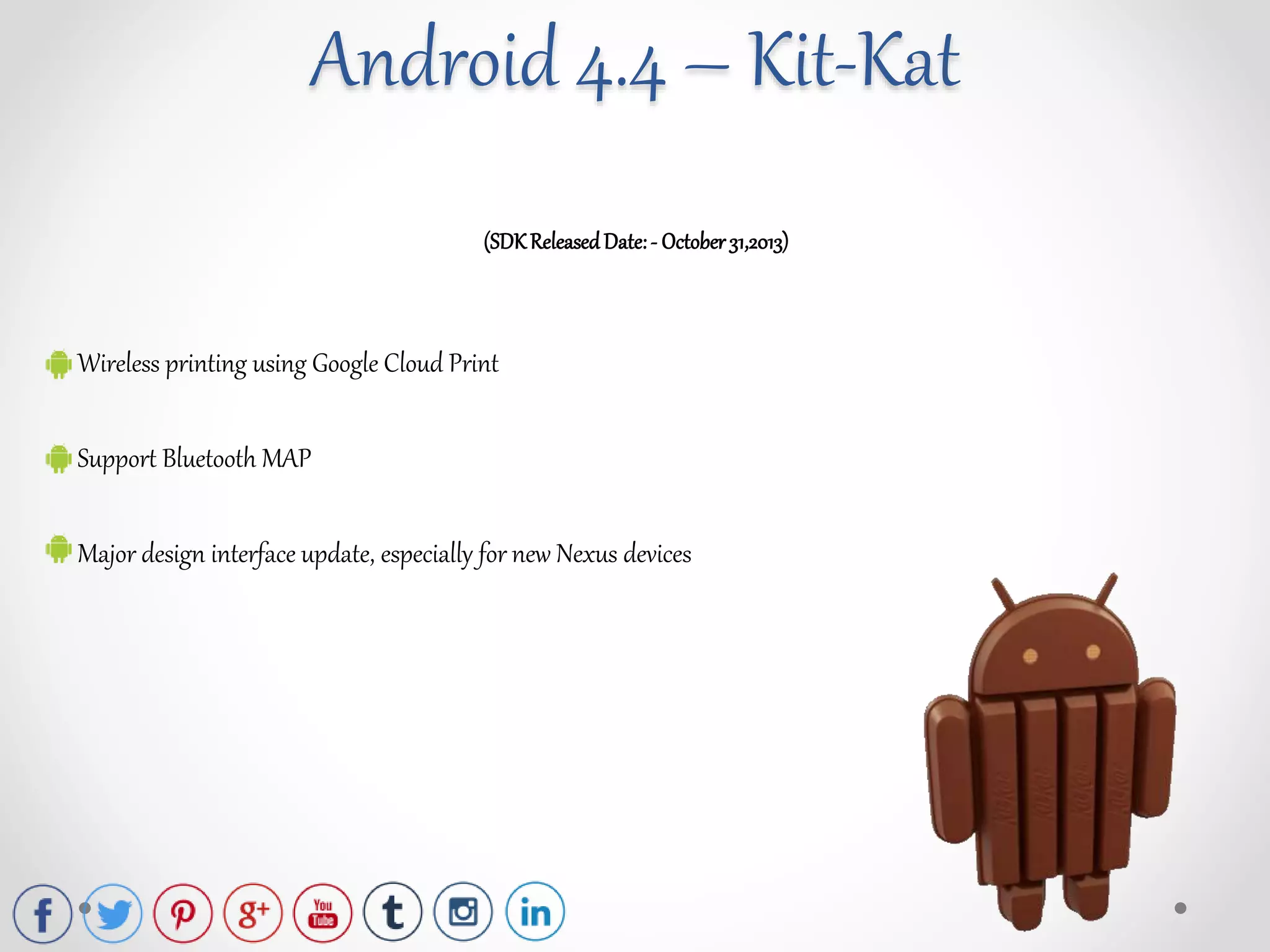 (SDKReleasedDate:- October31,2013)
Wireless printing using Google Cloud Print
Support Bluetooth MAP
Major design interface update, especially for new Nexus devices
Android 4.4 – Kit-Kat
 