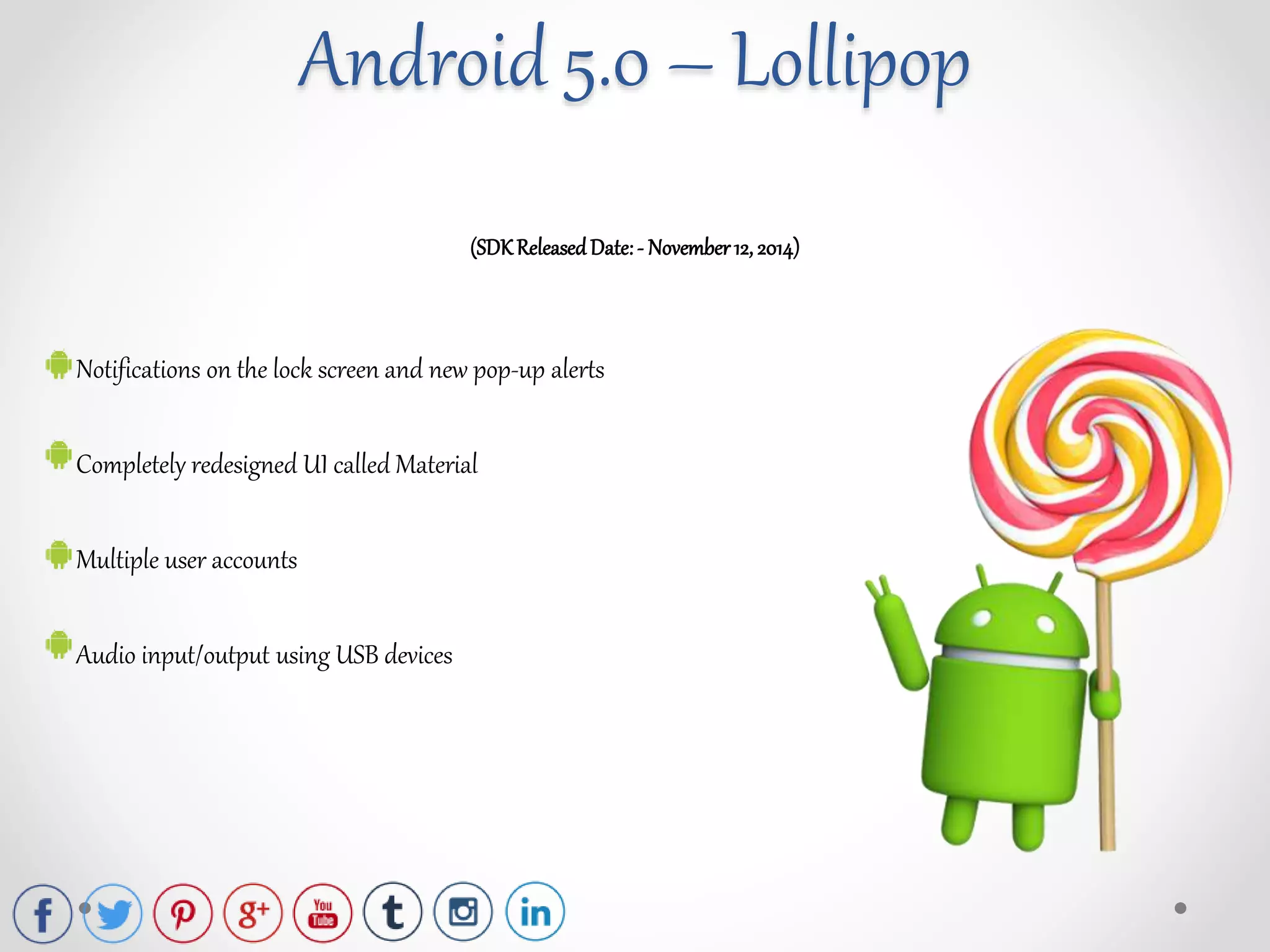 (SDKReleasedDate:- November12, 2014)
Notifications on the lock screen and new pop-up alerts
Completely redesigned UI called Material
Multiple user accounts
Audio input/output using USB devices
Android 5.0 – Lollipop
 