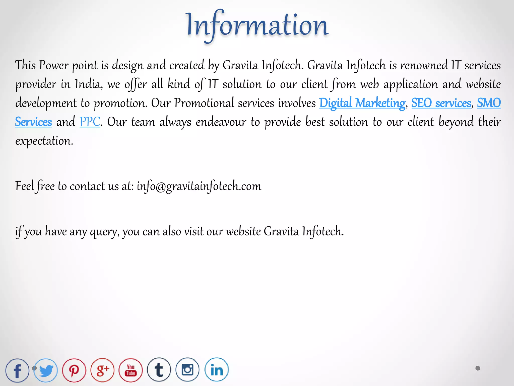 This Power point is design and created by Gravita Infotech. Gravita Infotech is renowned IT services
provider in India, we offer all kind of IT solution to our client from web application and website
development to promotion. Our Promotional services involves Digital Marketing, SEO services, SMO
Services and PPC. Our team always endeavour to provide best solution to our client beyond their
expectation.
Feel free to contact us at: info@gravitainfotech.com
if you have any query, you can also visit our website Gravita Infotech.
Information
 