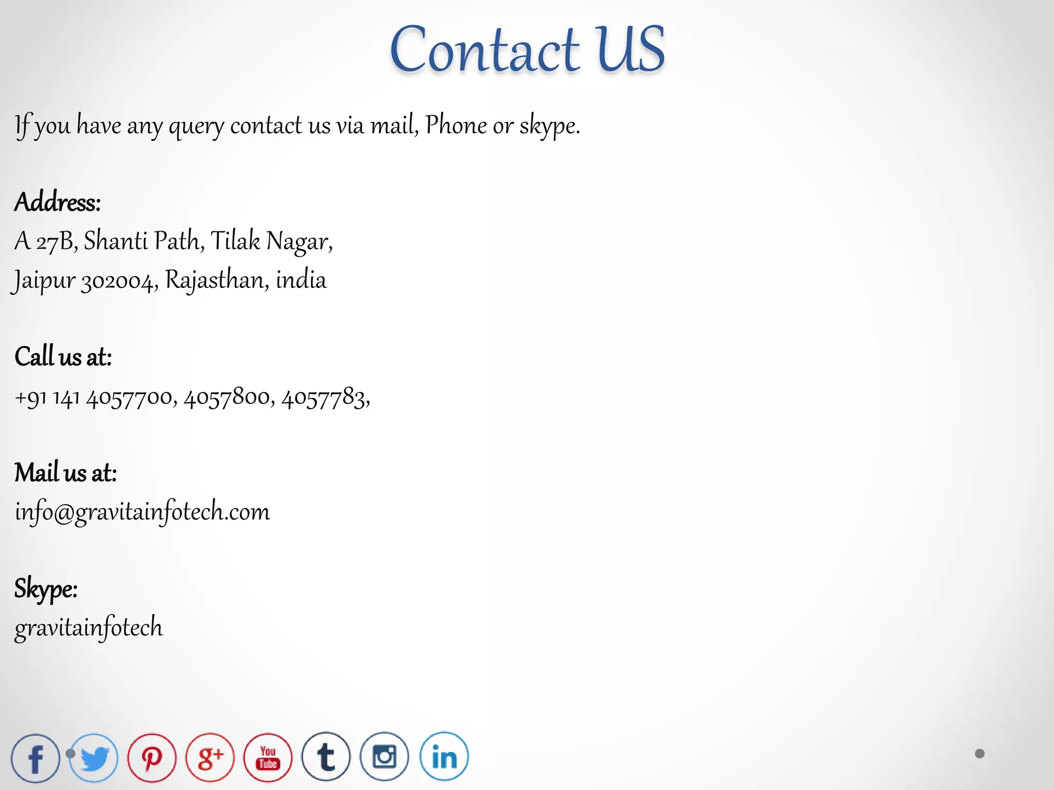 Contact US
If you have any query contact us via mail, Phone or skype.
Address:
A 27B, Shanti Path, Tilak Nagar,
Jaipur 302004, Rajasthan, india
Call us at:
+91 141 4057700, 4057800, 4057783,
Mail us at:
info@gravitainfotech.com
Skype:
gravitainfotech
 
