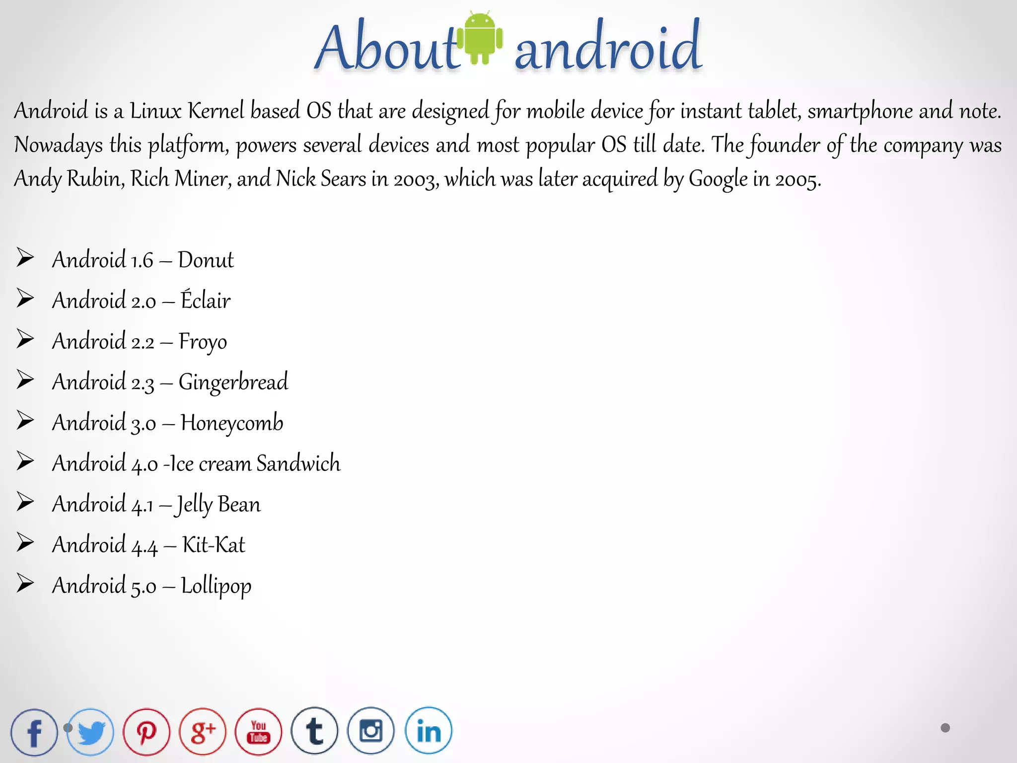 About android
Android is a Linux Kernel based OS that are designed for mobile device for instant tablet, smartphone and note.
Nowadays this platform, powers several devices and most popular OS till date. The founder of the company was
Andy Rubin, Rich Miner, and Nick Sears in 2003, which was later acquired by Google in 2005.
 Android 1.6 – Donut
 Android 2.0 – Éclair
 Android 2.2 – Froyo
 Android 2.3 – Gingerbread
 Android 3.0 – Honeycomb
 Android 4.0 -Ice cream Sandwich
 Android 4.1 – Jelly Bean
 Android 4.4 – Kit-Kat
 Android 5.0 – Lollipop
 