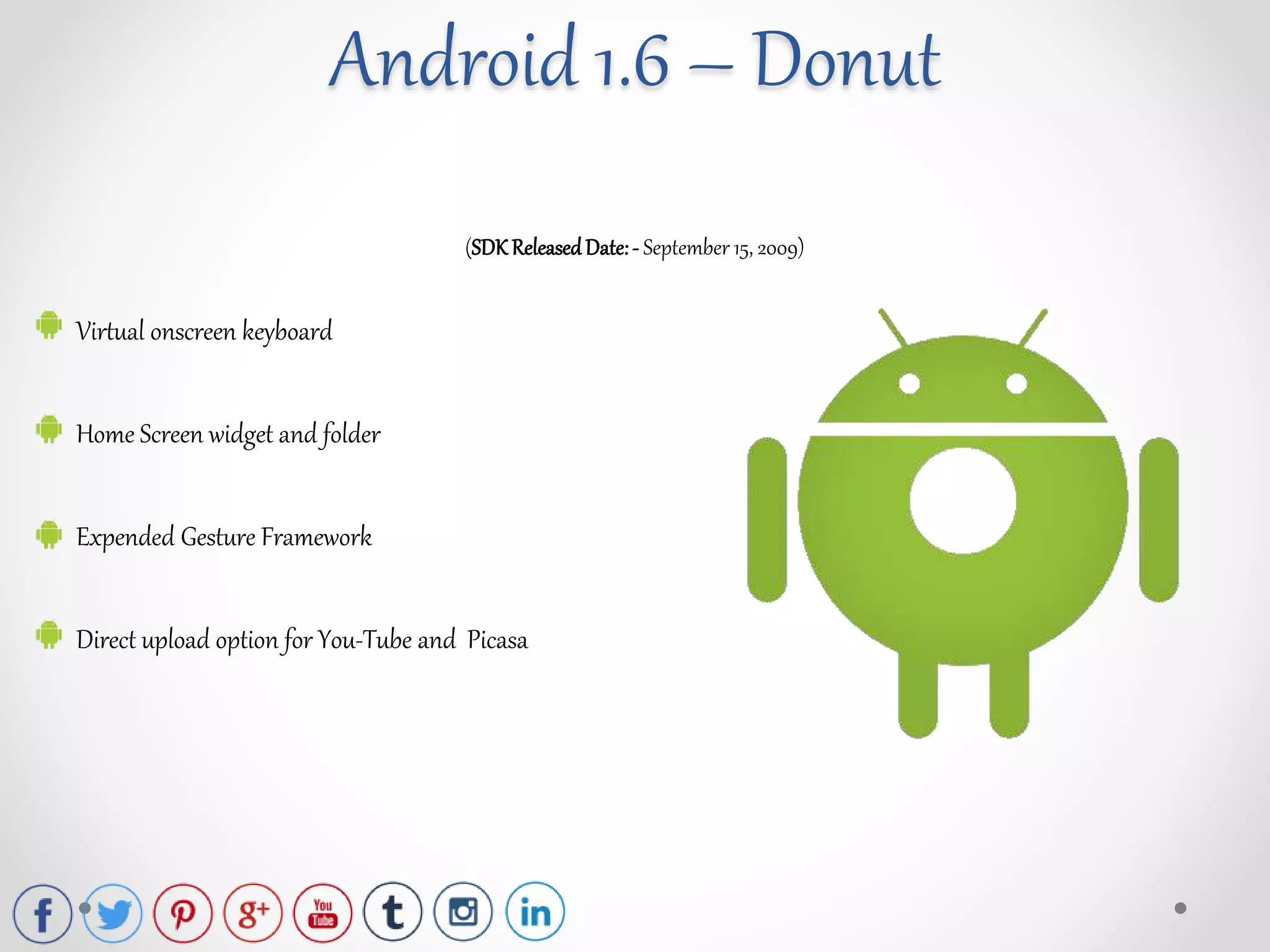 (SDK ReleasedDate:- September 15, 2009)
Virtual onscreen keyboard
Home Screen widget and folder
Expended Gesture Framework
Direct upload option for You-Tube and Picasa
Android 1.6 – Donut
 