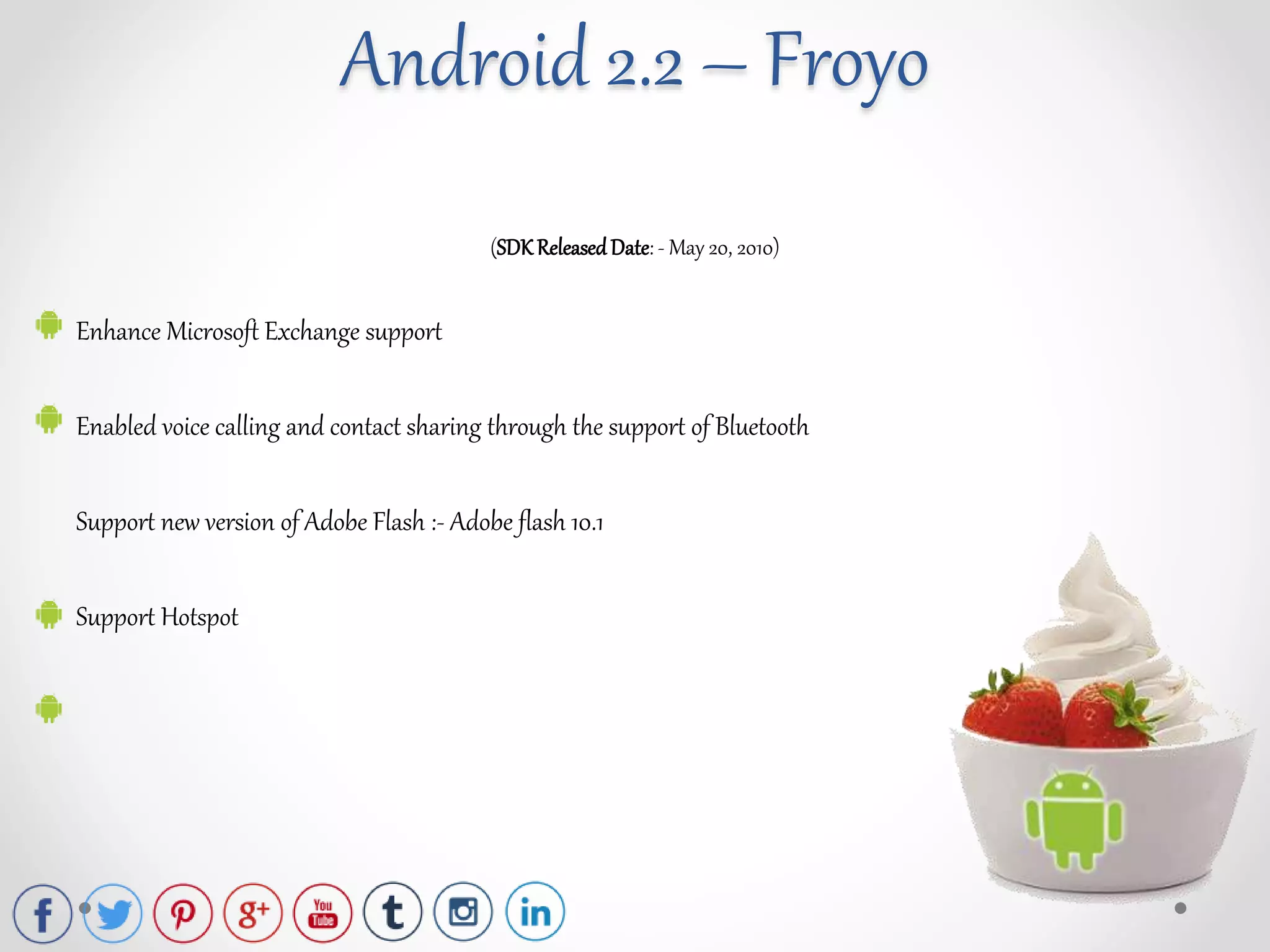 (SDK ReleasedDate: - May 20, 2010)
Enhance Microsoft Exchange support
Enabled voice calling and contact sharing through the support of Bluetooth
Support new version of Adobe Flash :- Adobe flash 10.1
Support Hotspot
Android 2.2 – Froyo
 