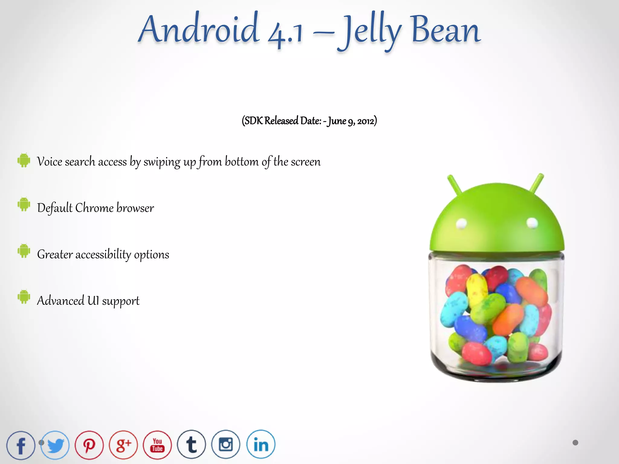 (SDKReleasedDate:- June9, 2012)
Voice search access by swiping up from bottom of the screen
Default Chrome browser
Greater accessibility options
Advanced UI support
Android 4.1 – Jelly Bean
 