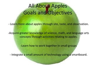 All About ApplesGoals and Objectives - Learn more about apples through site, taste, and observation. -Acquire greater knowledge of science, math, and language arts concepts through activities relating to apples.  ,[object Object],- Integrate a small amount of technology using a smartboard. 