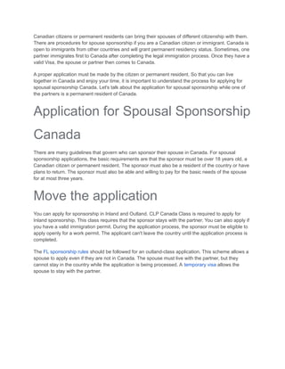 Canadian citizens or permanent residents can bring their spouses of different citizenship with them.
There are procedures for spouse sponsorship if you are a Canadian citizen or immigrant. Canada is
open to immigrants from other countries and will grant permanent residency status. Sometimes, one
partner immigrates first to Canada after completing the legal immigration process. Once they have a
valid Visa, the spouse or partner then comes to Canada.
A proper application must be made by the citizen or permanent resident. So that you can live
together in Canada and enjoy your time, it is important to understand the process for applying for
spousal sponsorship Canada. Let's talk about the application for spousal sponsorship while one of
the partners is a permanent resident of Canada.
Application for Spousal Sponsorship
Canada
There are many guidelines that govern who can sponsor their spouse in Canada. For spousal
sponsorship applications, the basic requirements are that the sponsor must be over 18 years old, a
Canadian citizen or permanent resident. The sponsor must also be a resident of the country or have
plans to return. The sponsor must also be able and willing to pay for the basic needs of the spouse
for at most three years.
Move the application
You can apply for sponsorship in Inland and Outland. CLP Canada Class is required to apply for
Inland sponsorship. This class requires that the sponsor stays with the partner. You can also apply if
you have a valid immigration permit. During the application process, the sponsor must be eligible to
apply openly for a work permit. The applicant can't leave the country until the application process is
completed.
The FL sponsorship rules should be followed for an outland-class application. This scheme allows a
spouse to apply even if they are not in Canada. The spouse must live with the partner, but they
cannot stay in the country while the application is being processed. A temporary visa allows the
spouse to stay with the partner.
 