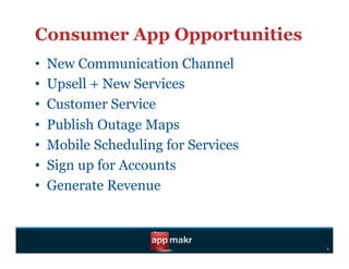 Consumer App Opportunities
•    New Communication Channel
•    Upsell + New Services
•    Customer Service
•    Publish Outage Maps
•    Mobile Scheduling for Services
•    Sign up for Accounts
•    Generate Revenue



                                      s
 