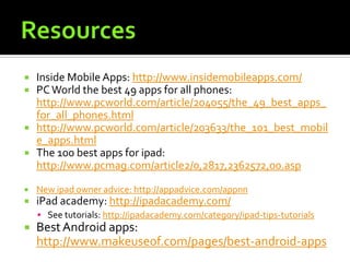    Inside Mobile Apps: http://www.insidemobileapps.com/
   PC World the best 49 apps for all phones:
    http://www.pcworld.com/article/204055/the_49_best_apps_
    for_all_phones.html
   http://www.pcworld.com/article/203633/the_101_best_mobil
    e_apps.html
   The 100 best apps for ipad:
    http://www.pcmag.com/article2/0,2817,2362572,00.asp

   New ipad owner advice: http://appadvice.com/appnn
   iPad academy: http://ipadacademy.com/
     See tutorials: http://ipadacademy.com/category/ipad-tips-tutorials
   Best Android apps:
    http://www.makeuseof.com/pages/best-android-apps
 