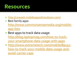    http://ceweek.mobileappsshowdown.com/
   Best family apps:
    http://www.commonsensemedia.org/mobile-
    app-lists
   Best apps to track data usage:
    http://blog.laptopmag.com/how-to-track-
    your-smartphone-data-usage-with-apps
   http://www.extremetech.com/mobile/89132-
    how-to-track-your-mobile-data-usage-and-
    avoid-carrier-caps
 