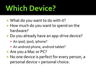    What do you want to do with it?
   How much do you want to spend on the
    hardware?
   Do you already have an app-drive device?
     An ipad, ipod, iphone?
     An android phone, android tablet?
   Are you a Mac or PC?
   No one device is perfect for every person, a
    personal device = personal choice.
 