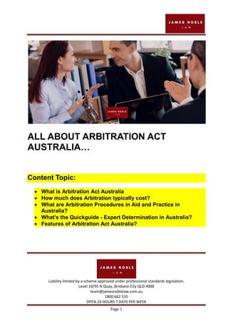 Liability limited by a scheme approved under professional standards legislation.
Level 10/95 N Quay, Brisbane City QLD 4000
team@jamesnoblelaw.com.au
1800 662 535
OPEN 24 HOURS 7 DAYS PER WEEK
Page 1
ALL ABOUT ARBITRATION ACT
AUSTRALIA…
Content Topic:
 What is Arbitration Act Australia
 How much does Arbitration typically cost?
 What are Arbitration Procedures in Aid and Practice in
Australia?
 What's the Quickguide - Expert Determination in Australia?
 Features of Arbitration Act Australia?
 