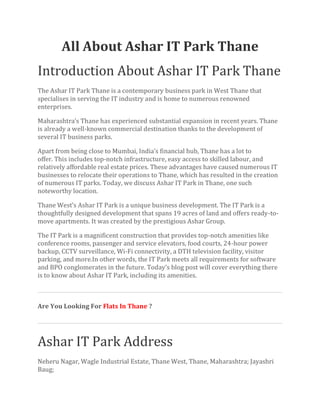 All About Ashar IT Park Thane
Introduction About Ashar IT Park Thane
The Ashar IT Park Thane is a contemporary business park in West Thane that
specialises in serving the IT industry and is home to numerous renowned
enterprises.
Maharashtra’s Thane has experienced substantial expansion in recent years. Thane
is already a well-known commercial destination thanks to the development of
several IT business parks.
Apart from being close to Mumbai, India’s financial hub, Thane has a lot to
offer. This includes top-notch infrastructure, easy access to skilled labour, and
relatively affordable real estate prices. These advantages have caused numerous IT
businesses to relocate their operations to Thane, which has resulted in the creation
of numerous IT parks. Today, we discuss Ashar IT Park in Thane, one such
noteworthy location.
Thane West’s Ashar IT Park is a unique business development. The IT Park is a
thoughtfully designed development that spans 19 acres of land and offers ready-to-
move apartments. It was created by the prestigious Ashar Group.
The IT Park is a magnificent construction that provides top-notch amenities like
conference rooms, passenger and service elevators, food courts, 24-hour power
backup, CCTV surveillance, Wi-Fi connectivity, a DTH television facility, visitor
parking, and more.In other words, the IT Park meets all requirements for software
and BPO conglomerates in the future. Today’s blog post will cover everything there
is to know about Ashar IT Park, including its amenities.
Are You Looking For Flats In Thane ?
Ashar IT Park Address
Neheru Nagar, Wagle Industrial Estate, Thane West, Thane, Maharashtra; Jayashri
Baug;
 