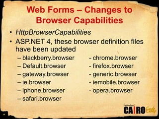Web Forms – Changes to Browser CapabilitiesHttpBrowserCapabilitiesASP.NET 4, these browser definition files have been updatedblackberry.browser	- chrome.browserDefault.browser		- firefox.browsergateway.browser     	- generic.browserie.browser			- iemobile.browseriphone.browser		- opera.browsersafari.browser14
