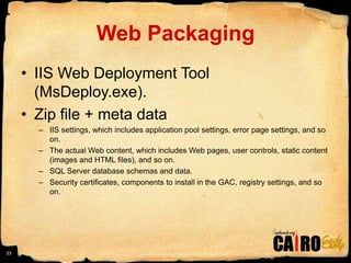 Web PackagingIIS Web Deployment Tool (MsDeploy.exe). Zip file + meta dataIIS settings, which includes application pool settings, error page settings, and so on.The actual Web content, which includes Web pages, user controls, static content (images and HTML files), and so on.SQL Server database schemas and data.Security certificates, components to install in the GAC, registry settings, and so on.23