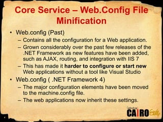 Core Service – Web.Config File MinificationWeb.config (Past)Contains all the configuration for a Web application.Grown considerably over the past few releases of the .NET Framework as new features have been added, such as AJAX, routing, and integration with IIS 7This has made it harder to configure or start new Web applications without a tool like Visual StudioWeb.config ( .NET Framework 4)The major configuration elements have been moved to the machine.config file.The web applications now inherit these settings.4