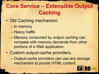 Core Service – Extensible Output CachingOld Caching mechanismIn memory Heavy trafficMemory consumed by output caching can compete with memory demands from other portions of a Web application.Custom output-cache providers.Output-cache providers can use any storage mechanism to persist HTML content5