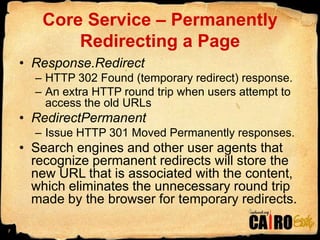 Core Service – Permanently Redirecting a PageResponse.RedirectHTTP 302 Found (temporary redirect) response.An extra HTTP round trip when users attempt to access the old URLsRedirectPermanent Issue HTTP 301 Moved Permanently responses.Search engines and other user agents that recognize permanent redirects will store the new URL that is associated with the content, which eliminates the unnecessary round trip made by the browser for temporary redirects.7