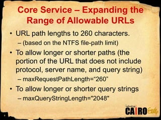 Core Service – Expanding the Range of Allowable URLsURL path lengths to 260 characters.(based on the NTFS file-path limit)To allow longer or shorter paths (the portion of the URL that does not include protocol, server name, and query string)maxRequestPathLength=“260”To allow longer or shorter query stringsmaxQueryStringLength="2048" 9