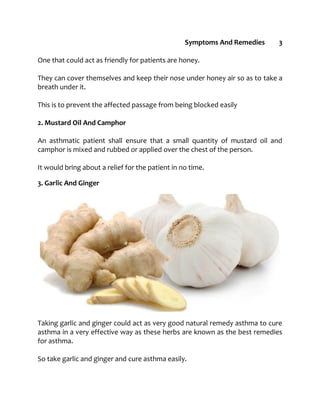 Symptoms And Remedies 3
One that could act as friendly for patients are honey.
They can cover themselves and keep their nose under honey air so as to take a
breath under it.
This is to prevent the affected passage from being blocked easily
2. Mustard Oil And Camphor
An asthmatic patient shall ensure that a small quantity of mustard oil and
camphor is mixed and rubbed or applied over the chest of the person.
It would bring about a relief for the patient in no time.
3. Garlic And Ginger
Taking garlic and ginger could act as very good natural remedy asthma to cure
asthma in a very effective way as these herbs are known as the best remedies
for asthma.
So take garlic and ginger and cure asthma easily.
 