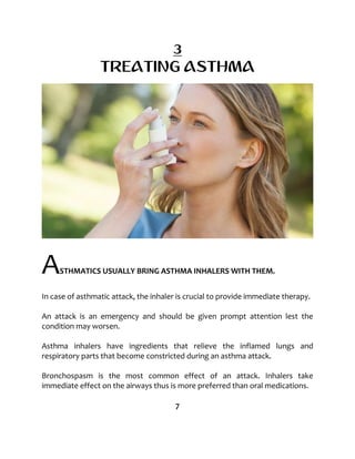 3
TREATING ASTHMA
ASTHMATICS USUALLY BRING ASTHMA INHALERS WITH THEM.
In case of asthmatic attack, the inhaler is crucial to provide immediate therapy.
An attack is an emergency and should be given prompt attention lest the
condition may worsen.
Asthma inhalers have ingredients that relieve the inflamed lungs and
respiratory parts that become constricted during an asthma attack.
Bronchospasm is the most common effect of an attack. Inhalers take
immediate effect on the airways thus is more preferred than oral medications.
7
 