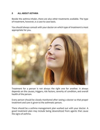 8 ALL ABOUT ASTHMA
Beside the asthma inhaler, there are also other treatments available. The type
of treatment, however, is a case to case basis.
You should always consult with your doctor on which type of treatment is most
appropriate for you.
Treatment for a person is not always the right one for another. It always
depends on the causes, triggers, risk factors, severity of condition, and overall
health of the person.
Every person should be closely monitored after seeing a doctor so that proper
treatment and care is given to the asthmatic person.
There should be a asthma management plan worked out with your doctor. A
good treatment plan may include being desensitized from agents that cause
the signs of asthma.
 