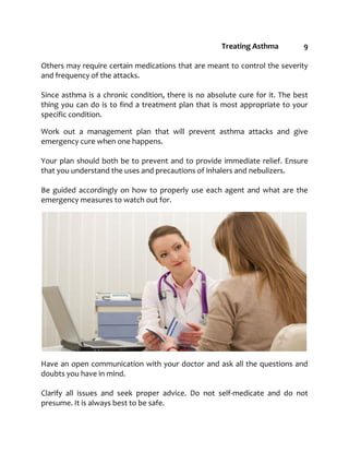 Treating Asthma 9
Others may require certain medications that are meant to control the severity
and frequency of the attacks.
Since asthma is a chronic condition, there is no absolute cure for it. The best
thing you can do is to find a treatment plan that is most appropriate to your
specific condition.
Work out a management plan that will prevent asthma attacks and give
emergency cure when one happens.
Your plan should both be to prevent and to provide immediate relief. Ensure
that you understand the uses and precautions of inhalers and nebulizers.
Be guided accordingly on how to properly use each agent and what are the
emergency measures to watch out for.
Have an open communication with your doctor and ask all the questions and
doubts you have in mind.
Clarify all issues and seek proper advice. Do not self-medicate and do not
presume. It is always best to be safe.
 