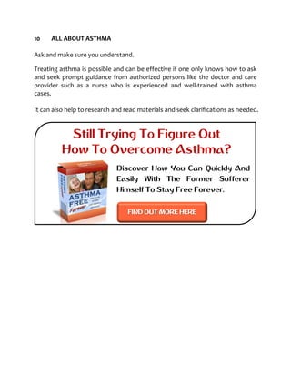 10 ALL ABOUT ASTHMA
Ask and make sure you understand.
Treating asthma is possible and can be effective if one only knows how to ask
and seek prompt guidance from authorized persons like the doctor and care
provider such as a nurse who is experienced and well-trained with asthma
cases.
It can also help to research and read materials and seek clarifications as needed.
Still Trying To Figure Out
How To Overcome Asthma?
Discover How You Can Quickly And
Easily With The Former Sufferer
Himself To Stay Free Forever.
FIND OUT MORE HERE
 