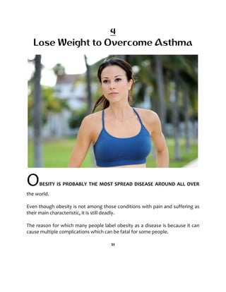 4
Lose Weight to Overcome Asthma
OBESITY IS PROBABLY THE MOST SPREAD DISEASE AROUND ALL OVER
the world.
Even though obesity is not among those conditions with pain and suffering as
their main characteristic, it is still deadly.
The reason for which many people label obesity as a disease is because it can
cause multiple complications which can be fatal for some people.
11
 